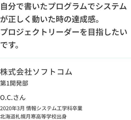 自分で書いたプログラムでシステムが正しく動いた時の達成感。プロジェクトリーダーを目指したいです。株式会社ソフトコム第1開発部O.C.さん 2020年3月 情報システム工学科卒業 北海道札幌月寒高等学校出身