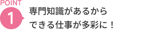 POINT1 専門知識があるからできる仕事が多彩に！
