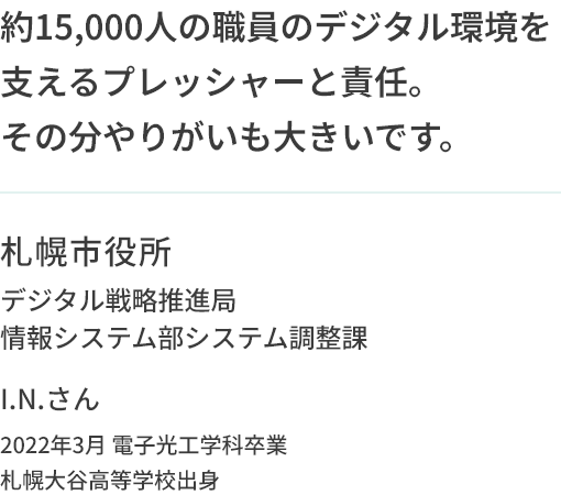 約15,000人の職員のデジタル環境を支えるプレッシャーと責任。その分やりがいも大きいです。札幌市役所 デジタル戦略推進局情報システム部システム調整課 I.N.さん 2022年3月 電子光工学科卒業 札幌大谷高等学校出身