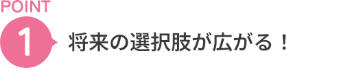 POINT1 将来の選択肢が広がる！