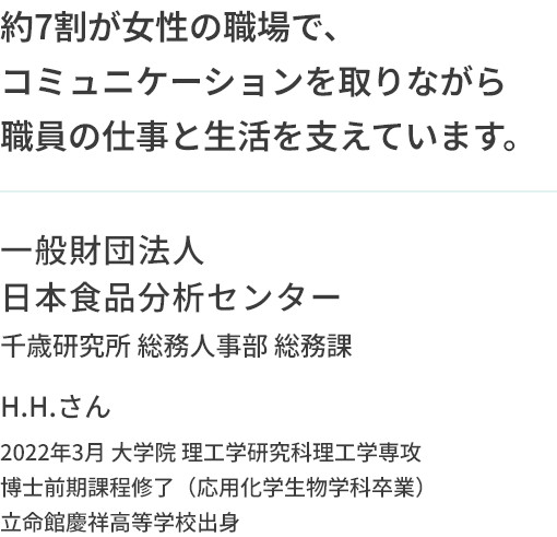 約7割が女性の職場で、コミュニケーションを取りながら職員の仕事と生活を支えています。一般財団法人日本食品分析センター 千歳研究所 総務人事部 総務課 H.H.さん 2022年3月 大学院 理工学研究科理工学専攻 博士前期課程修了（応用化学生物学科卒業） 立命館慶祥高等学校出身