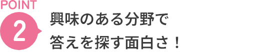 POINT2 興味のある分野で答えを探す面白さ！