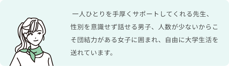  一人ひとりを手厚くサポートしてくれる先生、性別を意識せず話せる男子、人数が少ないからこそ団結力がある女子に囲まれ、自由に大学生活を送れています。