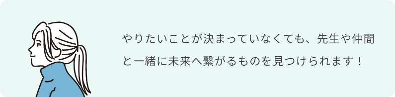 やりたいことが決まっていなくても、先生や仲間と一緒に未来へ繋がるものを見つけられます！
