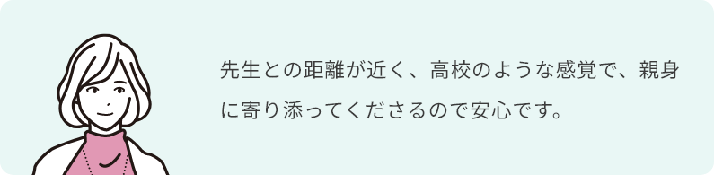 先生との距離が近く、高校のような感覚で、親身に寄り添ってくださるので安心です。