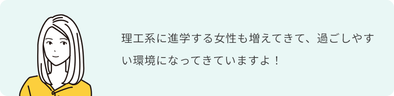理工系に進学する女性も増えてきて、過ごしやすい環境になってきていますよ！
